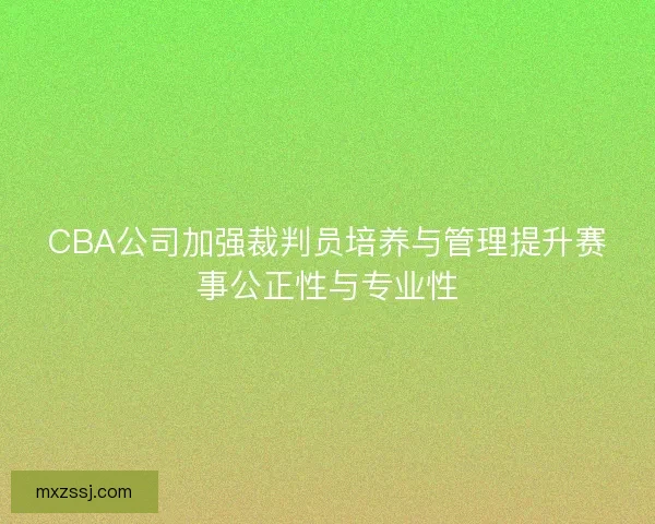 CBA公司加强裁判员培养与管理提升赛事公正性与专业性