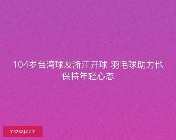 104岁台湾球友浙江开球 羽毛球助力他保持年轻心态