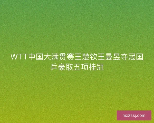 WTT中国大满贯赛王楚钦王曼昱夺冠国乒豪取五项桂冠