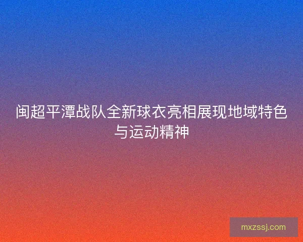 闽超平潭战队全新球衣亮相展现地域特色与运动精神