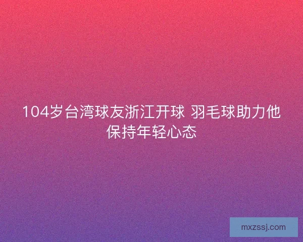104岁台湾球友浙江开球 羽毛球助力他保持年轻心态 104岁台湾球友浙江开球 羽毛球助力他保持年轻心态