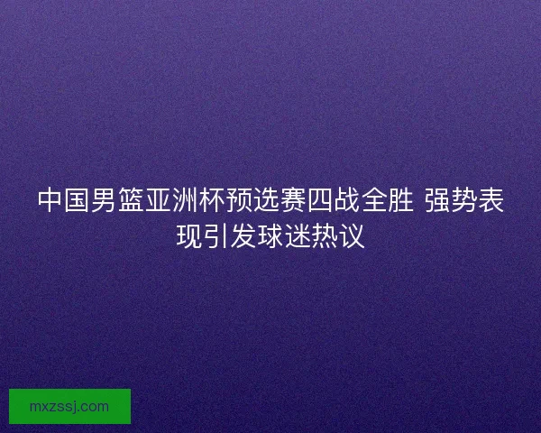 中国男篮亚洲杯预选赛四战全胜 强势表现引发球迷热议 中国男篮亚洲杯预选赛四战全胜 强势表现引发球迷热议