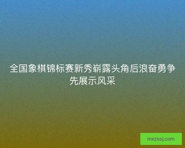 全国象棋锦标赛新秀崭露头角后浪奋勇争先展示风采 全国象棋锦标赛新秀崭露头角后浪奋勇争先展示风采