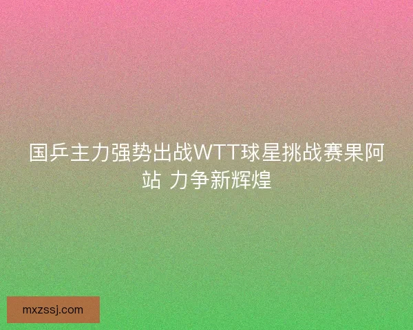 国乒主力强势出战WTT球星挑战赛果阿站 力争新辉煌