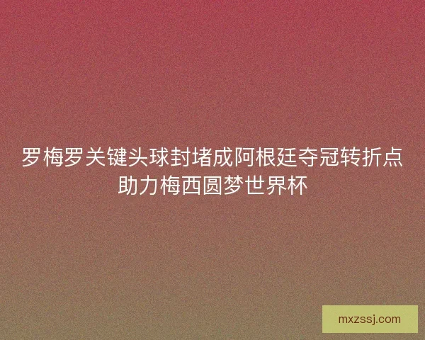 罗梅罗关键头球封堵成阿根廷夺冠转折点助力梅西圆梦世界杯