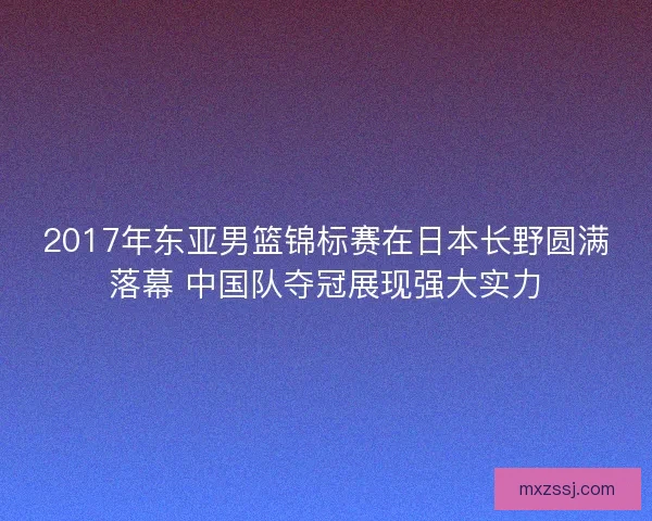 2017年东亚男篮锦标赛在日本长野圆满落幕 中国队夺冠展现强大实力