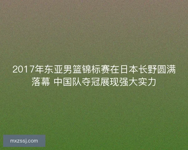 2017年东亚男篮锦标赛在日本长野圆满落幕 中国队夺冠展现强大实力