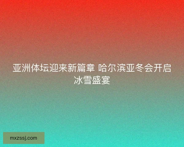 亚洲体坛迎来新篇章 哈尔滨亚冬会开启冰雪盛宴